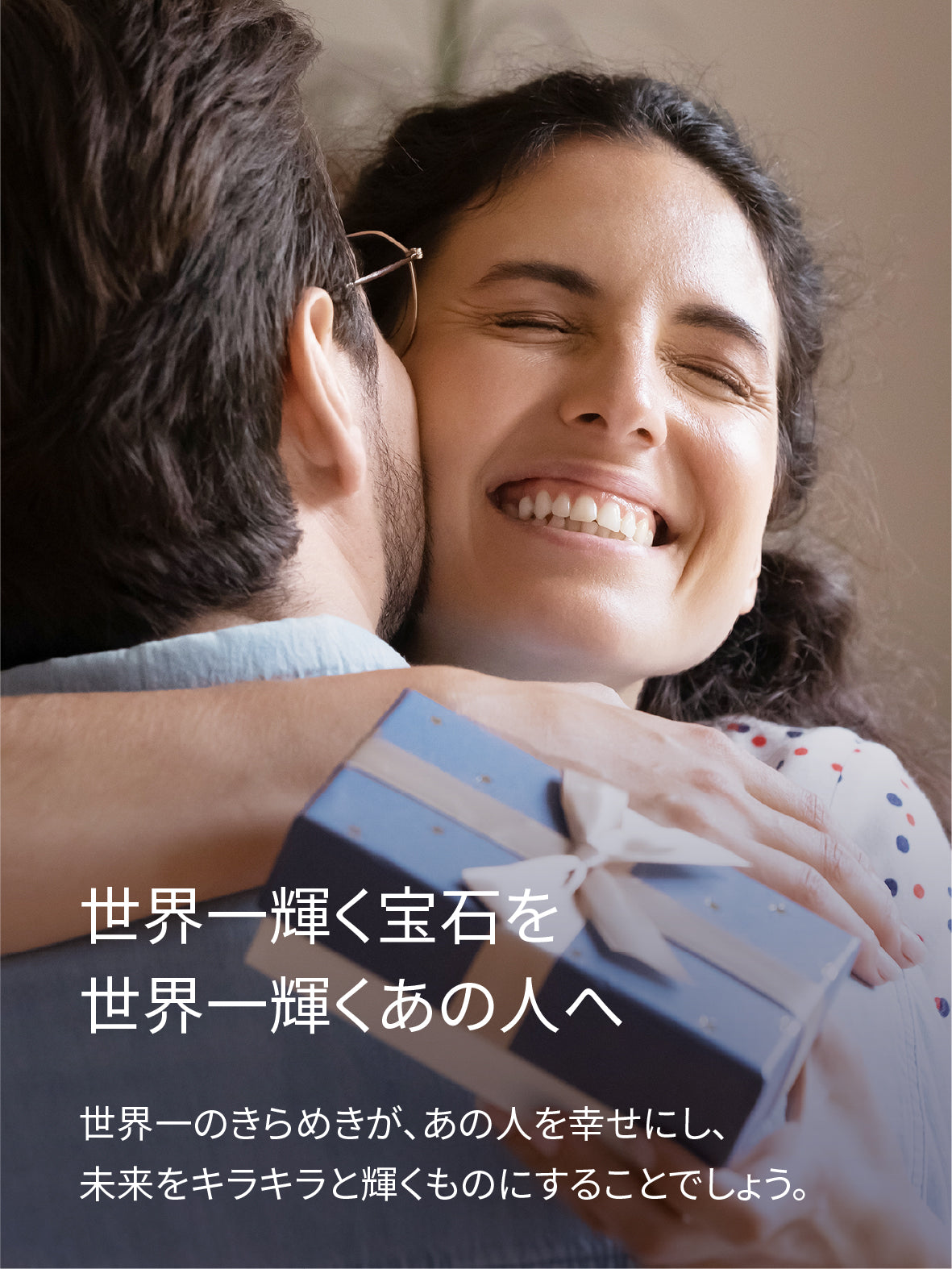世界一輝く宝石を 世界一輝くあの人へ　世界一のきらめきが、あの人を幸せにし、 未来をキラキラと輝くものにすることでしょう。